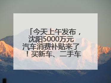 今天上午发布，沈阳5000万元汽车消费补贴来了！买新车、二手车都能领！