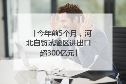 今年前5个月，河北自贸试验区进出口超300亿元