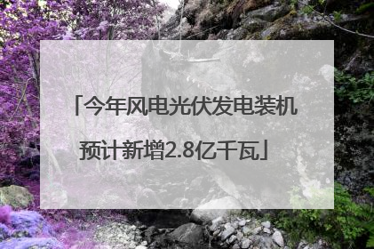 今年风电光伏发电装机预计新增2.8亿千瓦