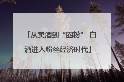 从卖酒到“圈粉” 白酒进入粉丝经济时代