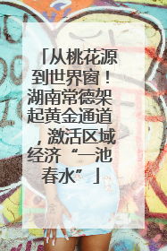 从桃花源到世界窗！湖南常德架起黄金通道，激活区域经济“一池春水”