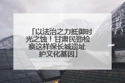 以法治之力抵御时光之蚀！甘肃民勤检察这样保长城遗址 护文化基因