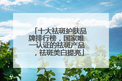 十大祛斑护肤品牌排行榜，国家唯一认证的祛斑产品，祛斑美白提亮