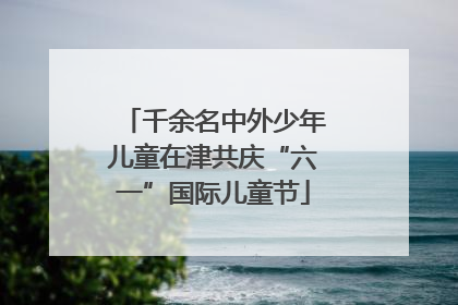 千余名中外少年儿童在津共庆“六一”国际儿童节