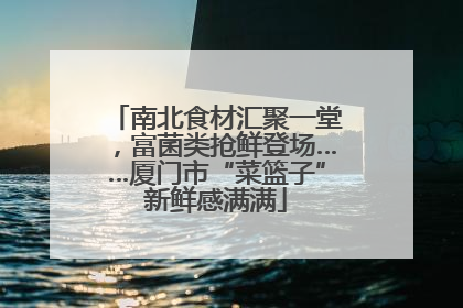 南北食材汇聚一堂，富菌类抢鲜登场……厦门市“菜篮子”新鲜感满满