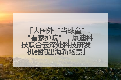 去国外“当球童”、“看家护院”，康迪科技联合云深处科技研发机器狗出海新场景