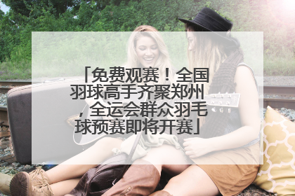 免费观赛！全国羽球高手齐聚郑州，全运会群众羽毛球预赛即将开赛