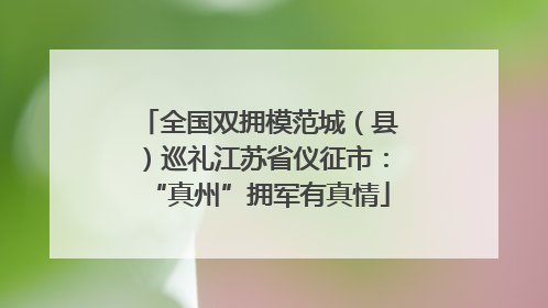 全国双拥模范城（县）巡礼江苏省仪征市：“真州”拥军有真情