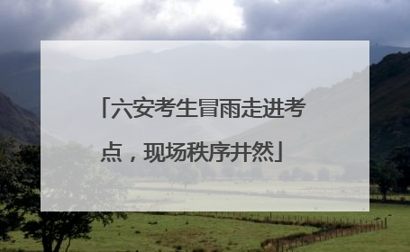 六安考生冒雨走进考点，现场秩序井然