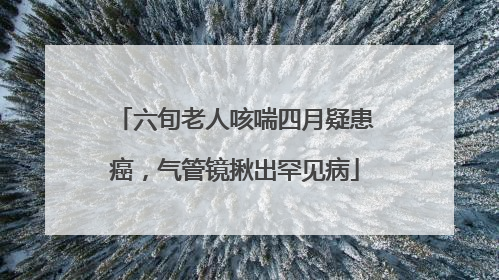 六旬老人咳喘四月疑患癌，气管镜揪出罕见病