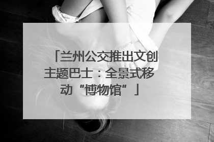 兰州公交推出文创主题巴士：全景式移动“博物馆”