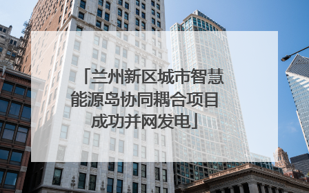 兰州新区城市智慧能源岛协同耦合项目成功并网发电
