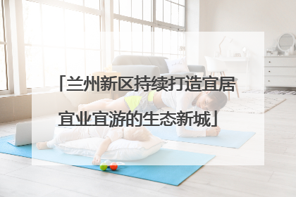 兰州新区持续打造宜居宜业宜游的生态新城