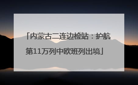 内蒙古二连边检站：护航第11万列中欧班列出境