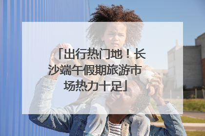 出行热门地！长沙端午假期旅游市场热力十足