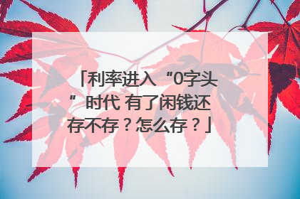 利率进入“0字头”时代 有了闲钱还存不存？怎么存？