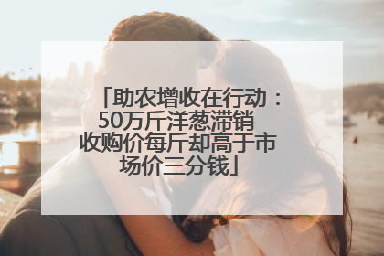 助农增收在行动：50万斤洋葱滞销 收购价每斤却高于市场价三分钱