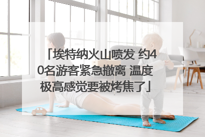 埃特纳火山喷发 约40名游客紧急撤离 温度极高感觉要被烤焦了