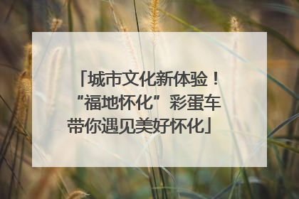 城市文化新体验！“福地怀化”彩蛋车带你遇见美好怀化