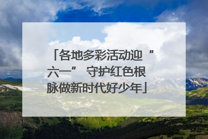各地多彩活动迎“六一” 守护红色根脉做新时代好少年