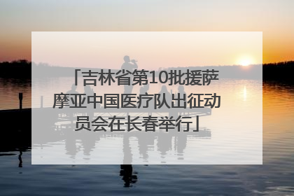 吉林省第10批援萨摩亚中国医疗队出征动员会在长春举行