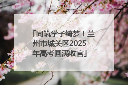 同筑学子绮梦！兰州市城关区2025年高考圆满收官