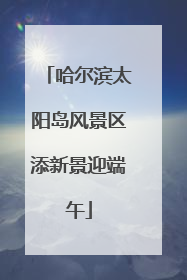 哈尔滨太阳岛风景区添新景迎端午