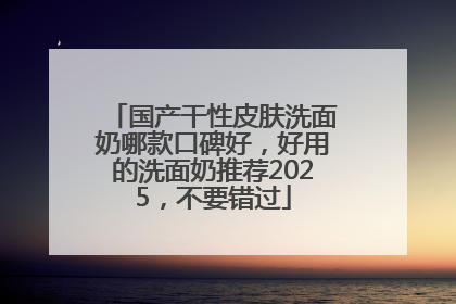 国产干性皮肤洗面奶哪款口碑好，好用的洗面奶推荐2025，不要错过
