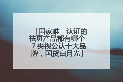 国家唯一认证的祛斑产品都有哪个？央视公认十大品牌，国货白月光