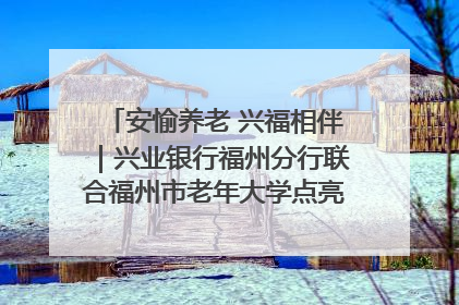 安愉养老 兴福相伴｜兴业银行福州分行联合福州市老年大学点亮安愉文化生活