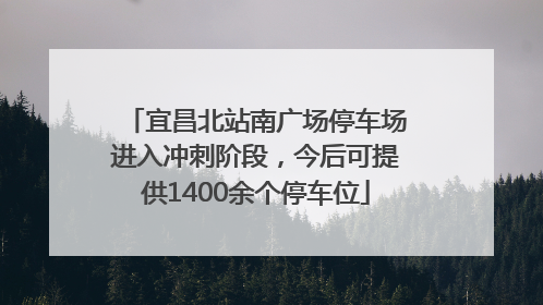 宜昌北站南广场停车场进入冲刺阶段，今后可提供1400余个停车位