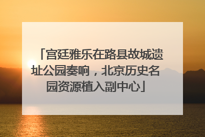 宫廷雅乐在路县故城遗址公园奏响，北京历史名园资源植入副中心