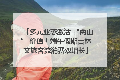 多元业态激活 “两山” 价值！端午假期吉林文旅客流消费双增长