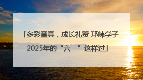多彩童真，成长礼赞 邛崃学子2025年的“六一”这样过