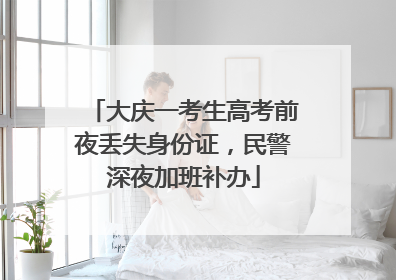 大庆一考生高考前夜丢失身份证，民警深夜加班补办