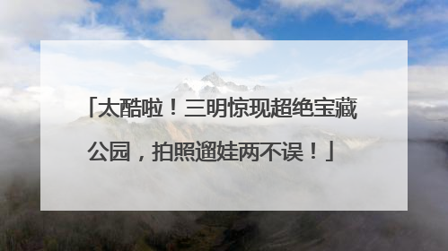 太酷啦！三明惊现超绝宝藏公园，拍照遛娃两不误！