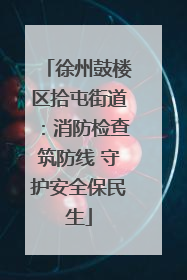 徐州鼓楼区拾屯街道：消防检查筑防线 守护安全保民生