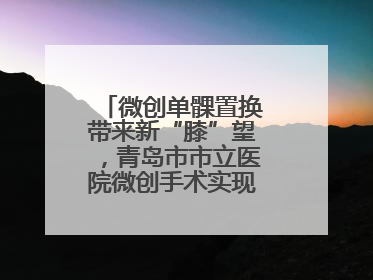 微创单髁置换带来新“膝”望，青岛市市立医院微创手术实现“保膝”目标