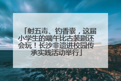 射五毒、钓香囊，这届小学生的端午比古装剧还会玩！长沙非遗进校园传承实践活动举行