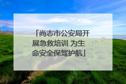 尚志市公安局开展急救培训 为生命安全保驾护航