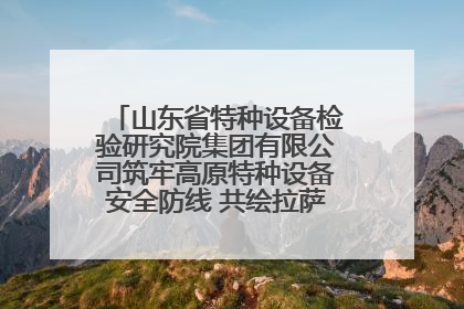 山东省特种设备检验研究院集团有限公司筑牢高原特种设备安全防线 共绘拉萨美好生活画卷