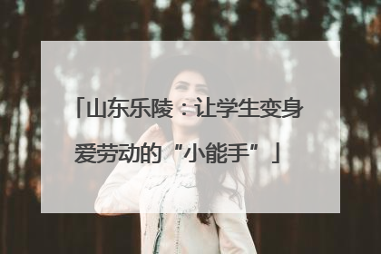 山东乐陵：让学生变身爱劳动的“小能手”