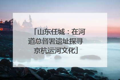 山东任城：在河道总督署遗址探寻京杭运河文化
