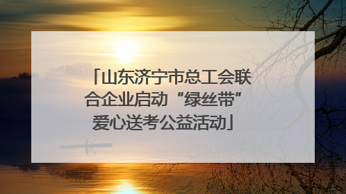 山东济宁市总工会联合企业启动“绿丝带”爱心送考公益活动