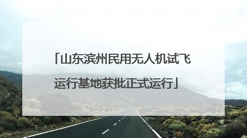山东滨州民用无人机试飞运行基地获批正式运行
