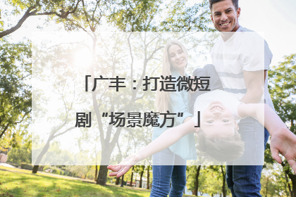 广丰：打造微短剧“场景魔方”