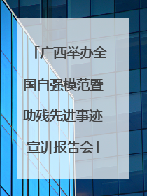 广西举办全国自强模范暨助残先进事迹宣讲报告会