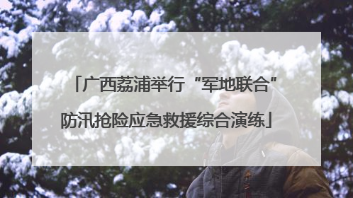 广西荔浦举行“军地联合”防汛抢险应急救援综合演练