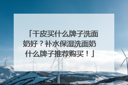 干皮买什么牌子洗面奶好？补水保湿洗面奶什么牌子推荐购买！