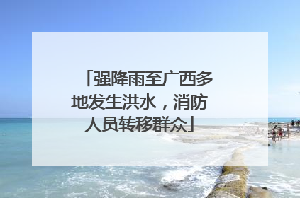 强降雨至广西多地发生洪水，消防人员转移群众